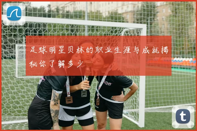 足球明星贝林的职业生涯与成就揭秘你了解多少