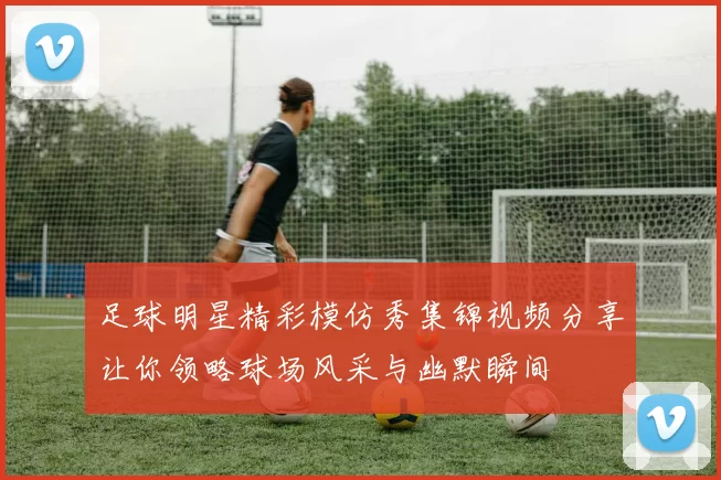 足球明星精彩模仿秀集锦视频分享让你领略球场风采与幽默瞬间