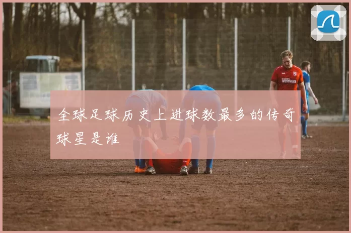 全球足球历史上进球数最多的传奇球星是谁