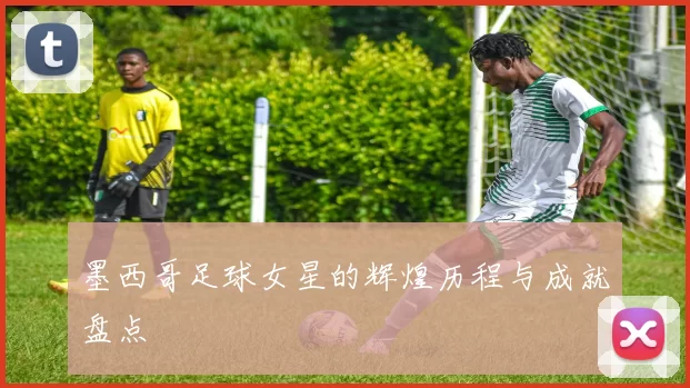 墨西哥足球女星的辉煌历程与成就盘点