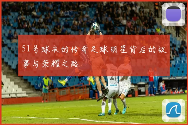 51号球衣的传奇足球明星背后的故事与荣耀之路