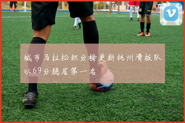 城市马拉松积分榜更新杭州滑板队以69分稳居第一名
