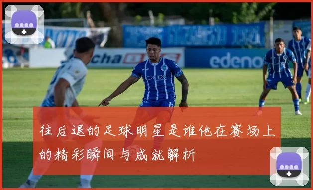 往后退的足球明星是谁他在赛场上的精彩瞬间与成就解析