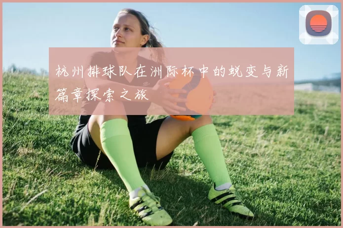 杭州排球队在洲际杯中的蜕变与新篇章探索之旅