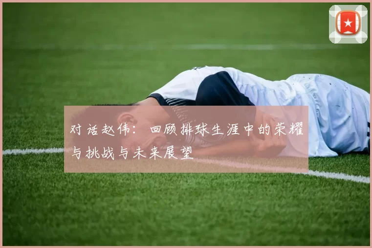 对话赵伟：回顾排球生涯中的荣耀与挑战与未来展望