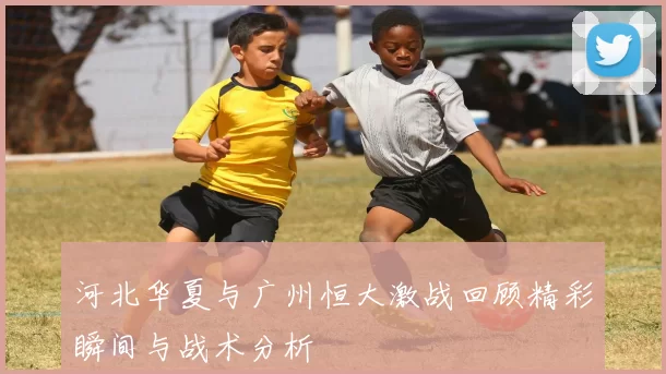 河北华夏与广州恒大激战回顾精彩瞬间与战术分析