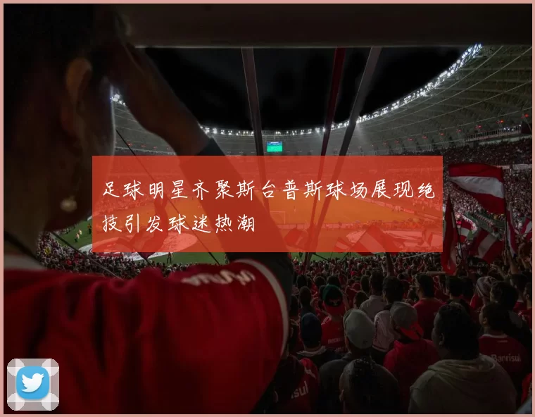 足球明星齐聚斯台普斯球场展现绝技引发球迷热潮