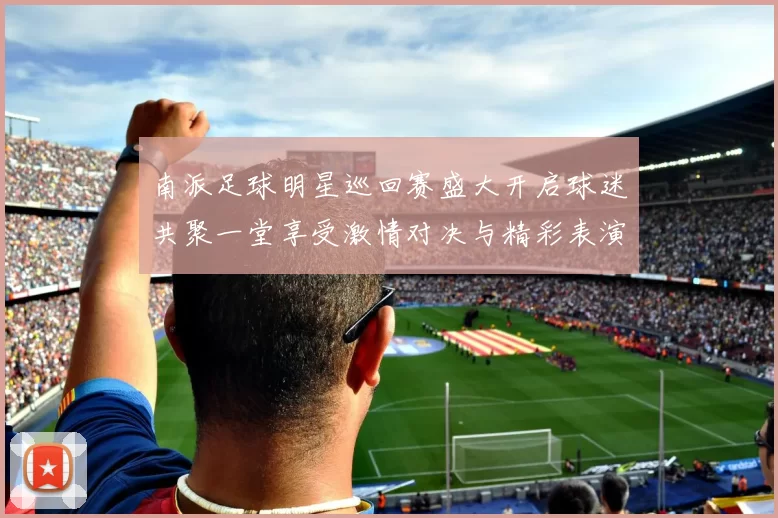 南派足球明星巡回赛盛大开启球迷共聚一堂享受激情对决与精彩表演