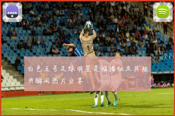 白色五号足球明星是谁揭秘及其经典瞬间图片分享