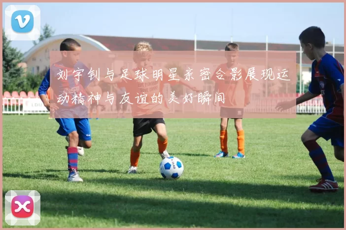 刘宇钊与足球明星亲密合影展现运动精神与友谊的美好瞬间