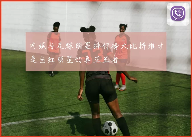 内娱与足球明星排行榜大比拼谁才是当红明星的真正王者