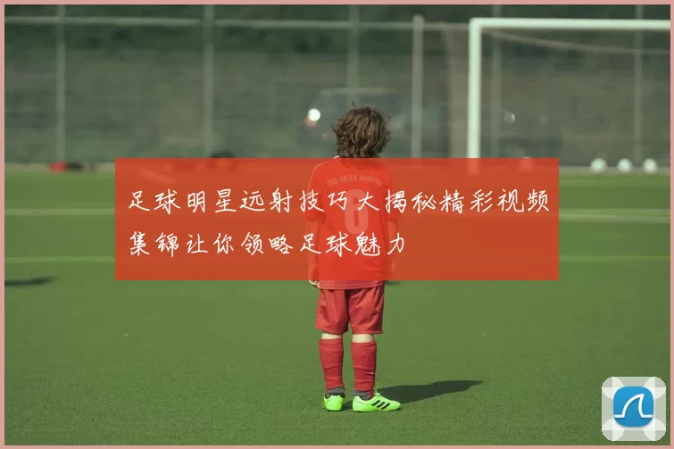 足球明星远射技巧大揭秘精彩视频集锦让你领略足球魅力
