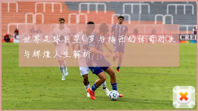 世界足球巨星C罗与梅西的传奇对决与辉煌人生解析