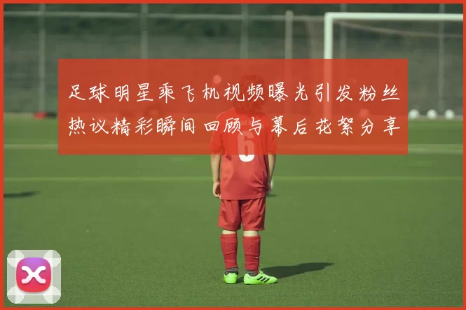 足球明星乘飞机视频曝光引发粉丝热议精彩瞬间回顾与幕后花絮分享