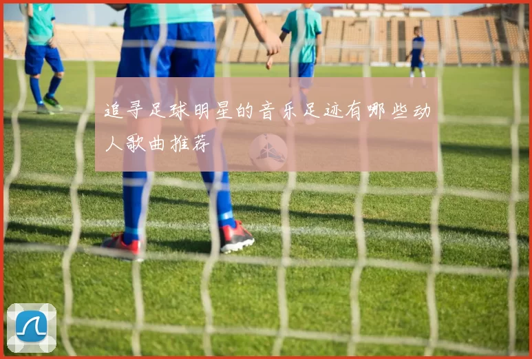 追寻足球明星的音乐足迹有哪些动人歌曲推荐