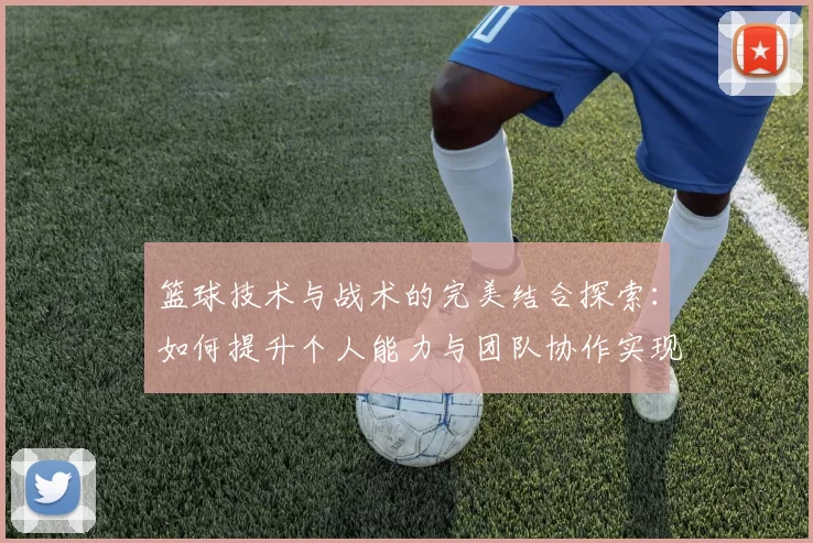 篮球技术与战术的完美结合探索：如何提升个人能力与团队协作实现胜利
