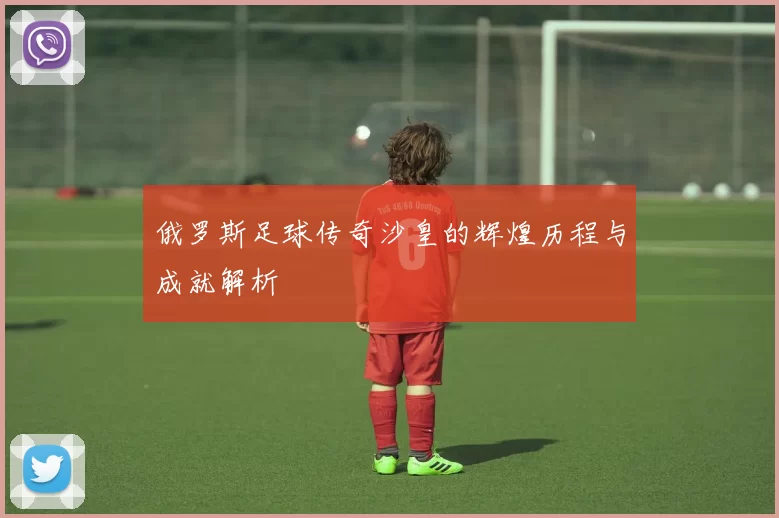 俄罗斯足球传奇沙皇的辉煌历程与成就解析