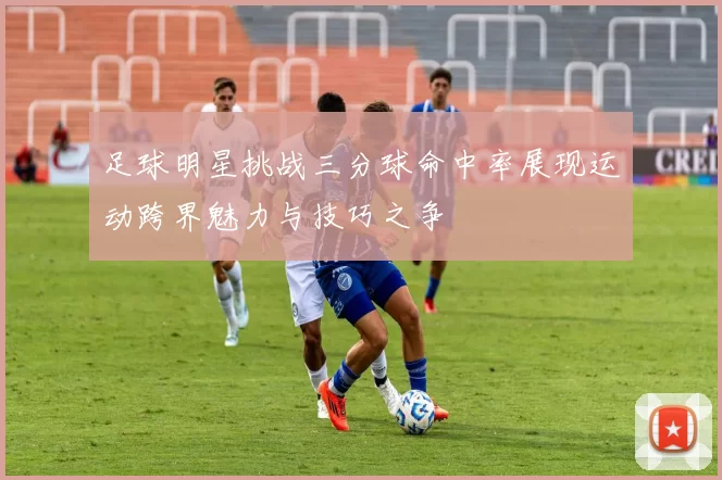 足球明星挑战三分球命中率展现运动跨界魅力与技巧之争