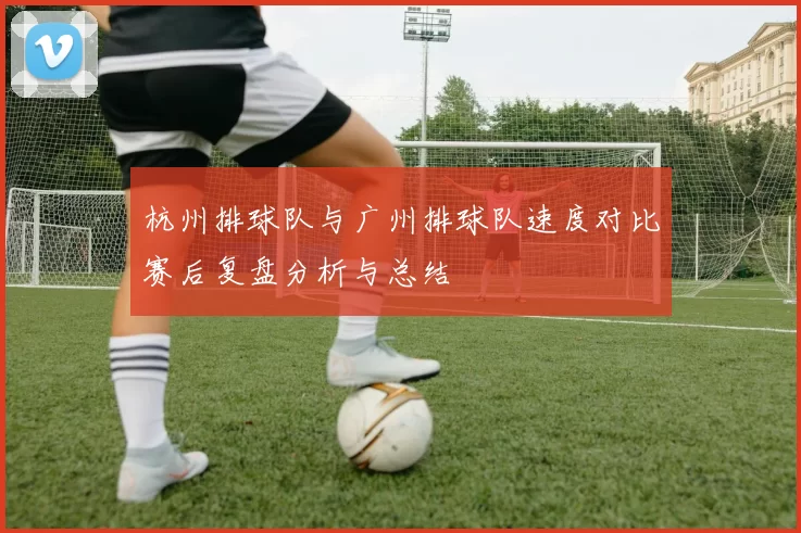 杭州排球队与广州排球队速度对比赛后复盘分析与总结