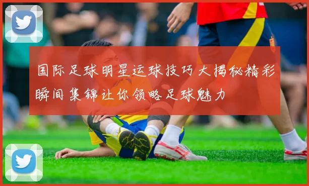国际足球明星运球技巧大揭秘精彩瞬间集锦让你领略足球魅力