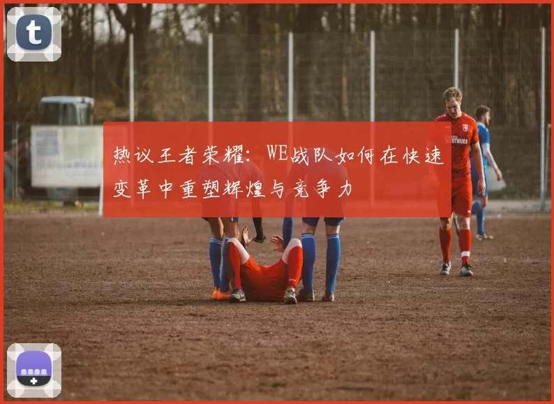 热议王者荣耀：WE战队如何在快速变革中重塑辉煌与竞争力