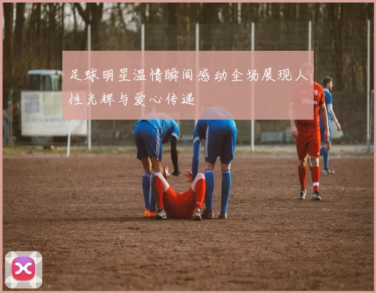 足球明星温情瞬间感动全场展现人性光辉与爱心传递