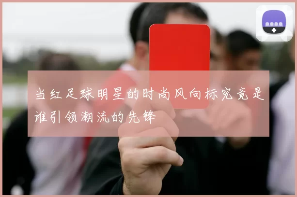 当红足球明星的时尚风向标究竟是谁引领潮流的先锋