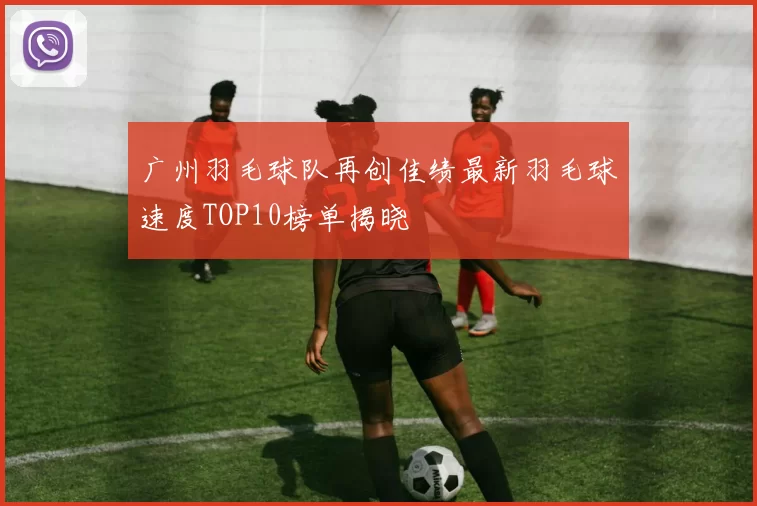 广州羽毛球队再创佳绩最新羽毛球速度TOP10榜单揭晓