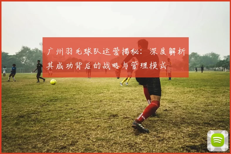广州羽毛球队运营揭秘：深度解析其成功背后的战略与管理模式