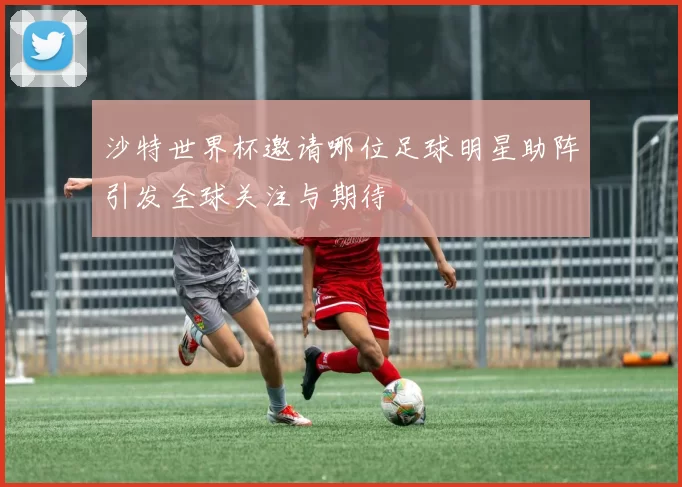 沙特世界杯邀请哪位足球明星助阵引发全球关注与期待