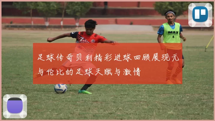 足球传奇贝利精彩进球回顾展现无与伦比的足球天赋与激情