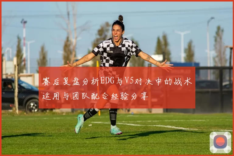 赛后复盘分析EDG与V5对决中的战术运用与团队配合经验分享