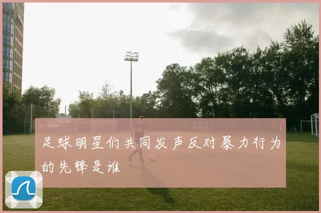 足球明星们共同发声反对暴力行为的先锋是谁