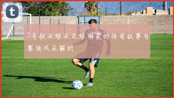 7号秋衣球衣足球明星的传奇故事与赛场风采解析