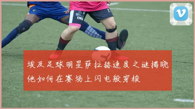 埃及足球明星萨拉赫速度之谜揭晓他如何在赛场上闪电般穿梭