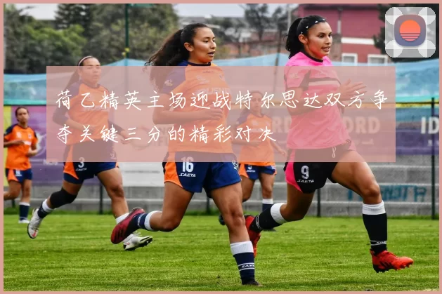 荷乙精英主场迎战特尔思达双方争夺关键三分的精彩对决