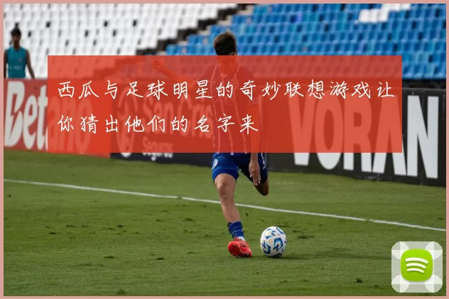 西瓜与足球明星的奇妙联想游戏让你猜出他们的名字来