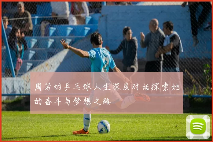 周芳的乒乓球人生深度对话探索她的奋斗与梦想之路