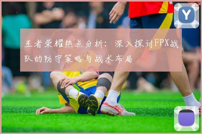 王者荣耀热点分析：深入探讨FPX战队的防守策略与战术布局