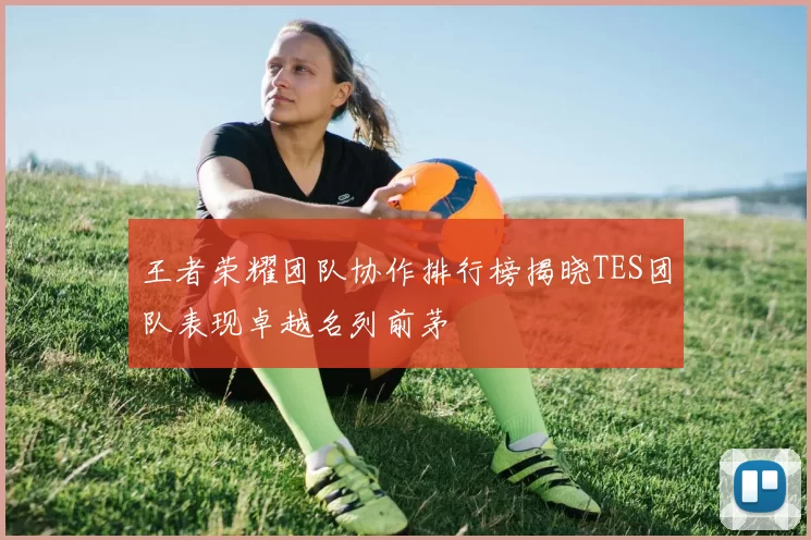 王者荣耀团队协作排行榜揭晓TES团队表现卓越名列前茅