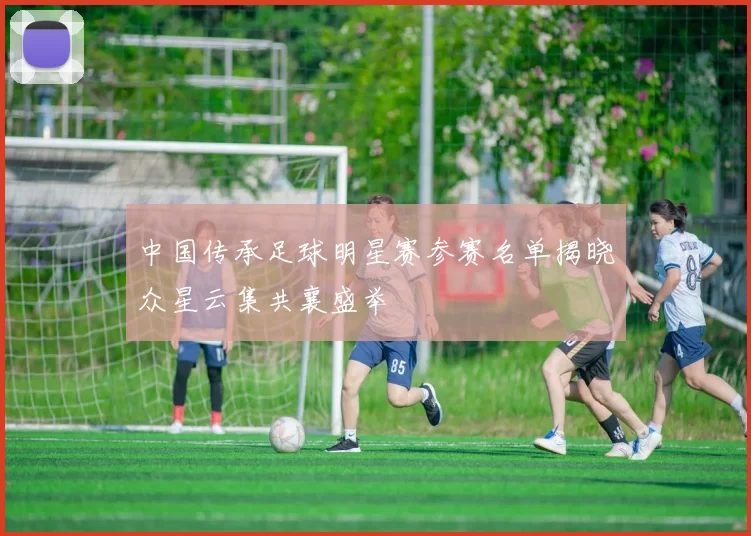 中国传承足球明星赛参赛名单揭晓众星云集共襄盛举