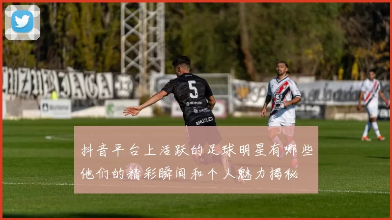 抖音平台上活跃的足球明星有哪些他们的精彩瞬间和个人魅力揭秘