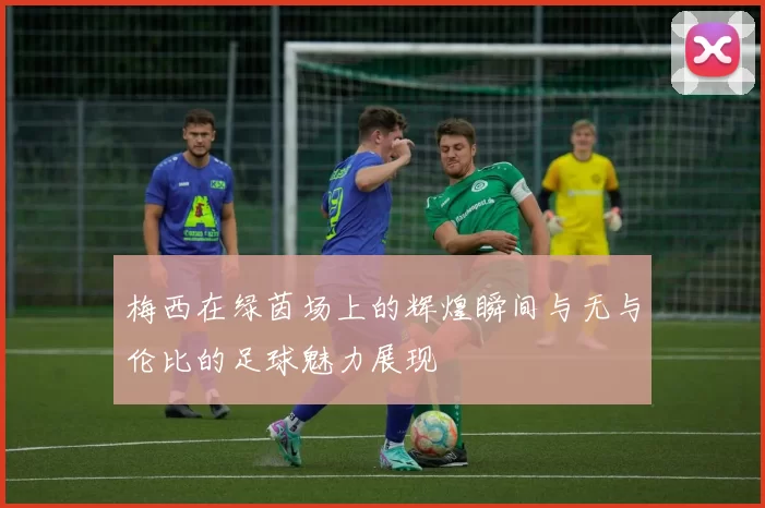 梅西在绿茵场上的辉煌瞬间与无与伦比的足球魅力展现