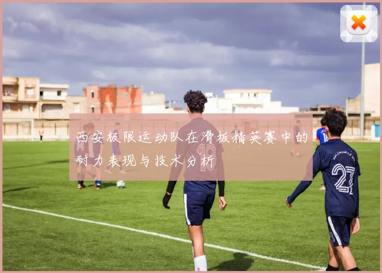 西安极限运动队在滑板精英赛中的耐力表现与技术分析