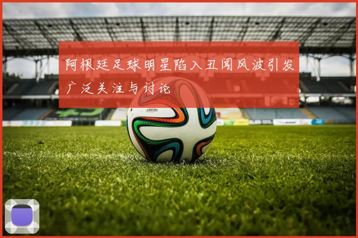 阿根廷足球明星陷入丑闻风波引发广泛关注与讨论