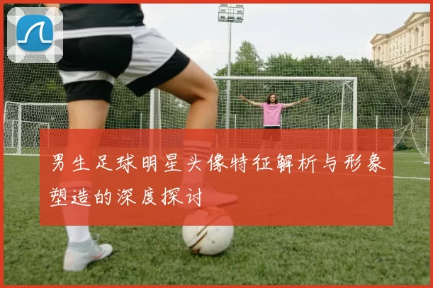 男生足球明星头像特征解析与形象塑造的深度探讨