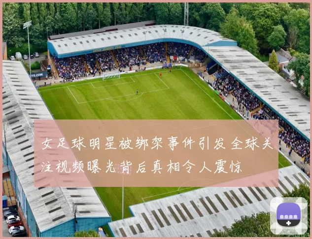 女足球明星被绑架事件引发全球关注视频曝光背后真相令人震惊