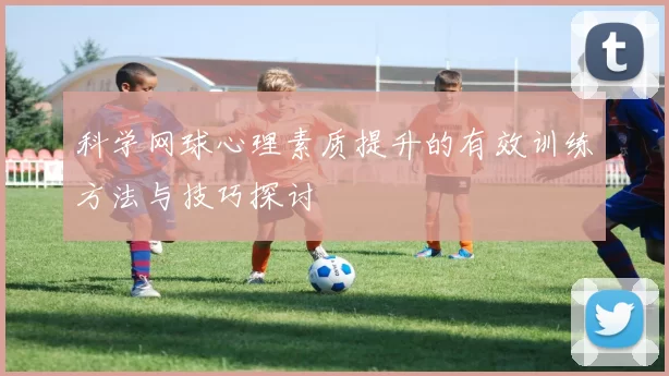 科学网球心理素质提升的有效训练方法与技巧探讨