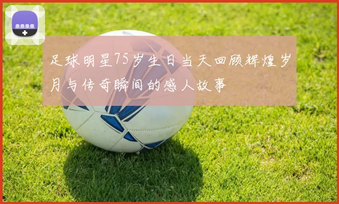 足球明星75岁生日当天回顾辉煌岁月与传奇瞬间的感人故事