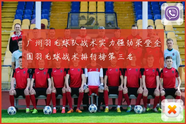 广州羽毛球队战术实力强劲荣登全国羽毛球战术排行榜第三名